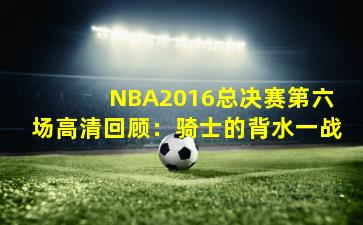  NBA2016总决赛第六场高清回顾：骑士的背水一战