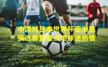 中国对日本世界杯亚洲区预选赛直播点燃球迷热情