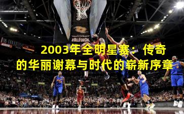 2003年全明星赛:传奇的华丽谢幕与时代的崭新序章
