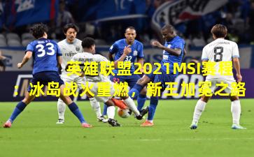 英雄联盟2021MSI赛程:冰岛战火重燃,新王加冕之路