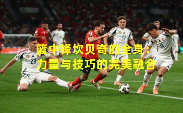 篮中锋坎贝奇的全身:力量与技巧的完美融合