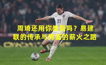 周琦还用你教我吗？易建联的传承与男篮的薪火之路