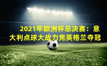 2021年欧洲杯总决赛：意大利点球大战力克英格兰夺冠