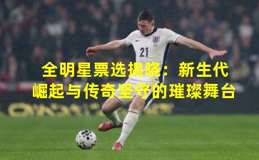 全明星票选揭晓:新生代崛起与传奇坚守的璀璨舞台 全明星票选揭晓:新生代崛起与传奇坚守的璀璨舞台