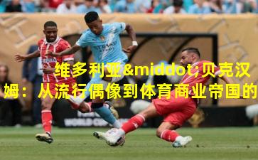 维多利亚·贝克汉姆：从流行偶像到体育商业帝国的塑造者