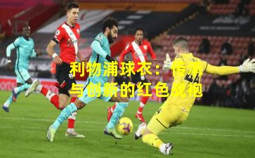 利物浦球衣：传承与创新的红色战袍