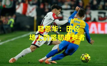  陆恩华：田径场上的坚韧追梦者