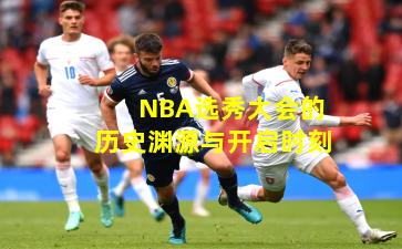 NBA选秀大会的历史渊源与开启时刻 NBA选秀大会的历史渊源与开启时刻