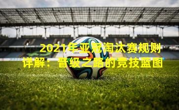 2021年亚冠淘汰赛规则详解:晋级之路的竞技蓝图 2021年亚冠淘汰赛规则详解:晋级之路的竞技蓝图